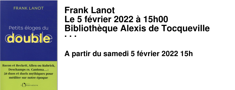  Frank Lanot Le 5 f�vrier 2022 � 15h00 Biblioth�que Alexis de Tocqueville Des portraits crois�s et des destins parall�les pour revisiter nos mythologies. Passionn� autant qu'intrigu� par la figure du double, Frank Lanot explore les grands duos de notre m�moire, qu'ils soient historiques - de Gaulle & Sartre, Delon & Depardieu, Colette & Beauvoir - ou fictifs - Achille & Ulysse, Alceste & Tartuffe, Dom Juan & M. Prudhomme -, et offre, � travers cette galerie de portraits crois�s, une relecture aussi �rudite que joyeuse de nos mythes antiques et contemporains.