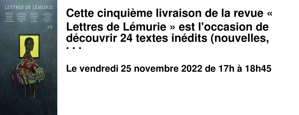 Cette cinqui�me livraison de la revue � Lettres de L�murie � est l'occasion de d�couvrir 24 textes in�dits (nouvelles, extraits de roman, po�sie) de 24 auteurs reconnus ou �mergents. Trois d'entre-eux seront pr�sents lors de la rencontre du 25 novembre au Brouillon : Jeanne-Elise Fontaine, Sylvie Robe et Bertrand Runtz ainsi que l'�ditrice, Sophie Bazin. Rencontre vendredi 25 novembre de 17h � 18h45 au Brouillon - Entr�e libre dans la limite des places disponibles.