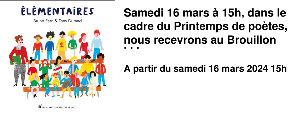 Samedi 16 mars � 15h, dans le cadre du Printemps de po�tes, nous recevrons au Brouillon Bruno Fern et Tony Durand, auteur et illustrateur du recueil �&nbsp;�l�mentaires&nbsp;�, paru aux �ditions des Carnets du dessert de lune