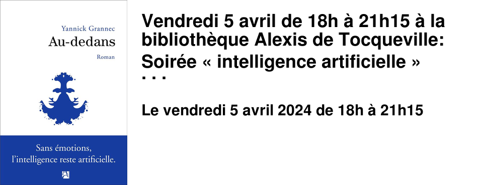Vendredi 5 avril de 18h � 21h15 � la biblioth�que Alexis de Tocqueville: Soir�e � intelligence artificielle � Le grand entretien avec Yannick Grannec autour de son livre � Au dedans � (�ditions Anne Carr�re) sera suivi d'une table ronde sur le th�me � L'intelligence artificielle peut-elle remplacer l'humain ? � avec Laurence Devillers, auteure de Les robots �motionnels : sant�, surveillance, sexualit�... : et l'�thique dans tout �a ? (Editions de l'Observatoire, 2020) et Timothy Duquesne, auteur de � l'avenir des pixels est entre vos mains �.