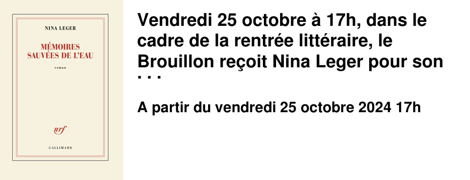 Vendredi 25 octobre � 17h, dans le cadre de la rentr�e litt�raire, le Brouillon re�oit Nina Leger pour son dernier livre "M�moires sauv�es de l'eau" publi� aux �ditions Gallimard. Rencontre anim�e par Val�rie Barbe.