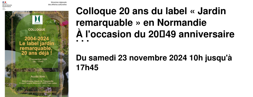 Colloque 20 ans du label � Jardin remarquable � en Normandie � l'occasion du 2049 anniversaire du Label Jardin Remarquable, La DRAC de Normandie et la Biblioth�que Alexis de Tocqueville de Caen organisent un colloque c�l�brant deux d�cennies de valorisation et de protection des jardins remarquables. Samedi 23 novembre, de 10h � 17h45.