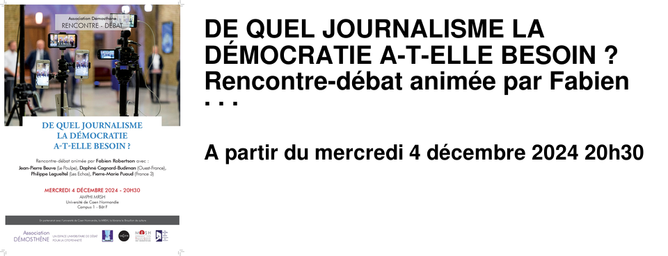 DE QUEL JOURNALISME LA D�MOCRATIE A-T-ELLE BESOIN ? Rencontre-d�bat anim�e par Fabien Robertson avec : Jean-Pierre Beuve (Le Poulpe), Daphn� Cagnard-Budiman (Ouest-France), Philippe Legueltel (Les Echos), Pierre-Marie Puaud (France 3) Organis� par l'association D�mosth�ne MERCREDI 4 D�CEMBRE 2024 - 20H30 AMPHI MRSH Universit� de Caen Normandie 