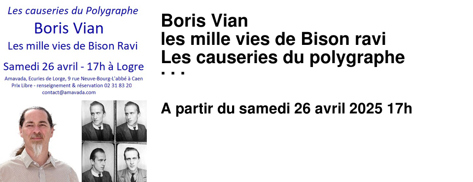 Boris+Vian les+mille+vies+de+Bison+ravi Les+causeries+du+polygraphe Boris+Vian+auteur+de+roman,+de+chansons,+de+po�mes,+de+th��tre,+de+chroniques,+Boris+Vian+le+traducteur,+le+musicien,+le+chanteur,+l'esth�te.+Boris+Vian+le+tendre,+l'insolent,+le+d�sesp�r�.+Vian+l'ing�nieur,+le+pataphysicien.+Boris+Vian+�tait+un+artiste+complet,+un+homme+unique+fascinant,+un+athl�te+explorateur+du+verbe+et+de+l'imagination. 26+avril+�+17h,+prix+libre+�+Logre+(Amavada,+�curies+de+Lorge,+9+rue+Neuve-Bourg-l'Abb�+14000+Caen)++renseignements+r�servation+:+02+31+83+20+35+/+contact@amavada.com 