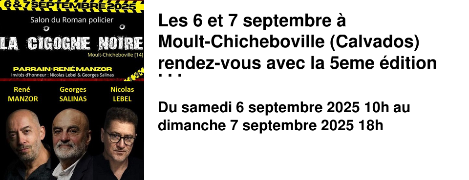 Les+6+et+7+septembre+�+Moult-Chicheboville+(Calvados)++rendez-vous+avec+la+5eme+�dition+de+La+Cigogne+Noire,++Salon+du+polar Le+parrain+du+Salon++cette+ann�e+est+Ren�+Manzor+et+les+invit�s+d'honneur+sont+Nicolas+Lebel+et+Georges+Salinas. Avec+45+auteurs,+il+s'agit+du+plus+grand+salon+d�dicace+de+litt�rature+noire+de+Normandie.+ Rue+du+Trait�+de+Rome,+salle+des+trois+raquettes+14370+Moult-Chicheboville Restauration+possible+sur+site.